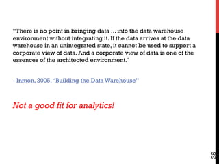 35
“There is no point in bringing data ... into the data warehouse
environment without integrating it. If the data arrives at the data
warehouse in an unintegrated state, it cannot be used to support a
corporate view of data. And a corporate view of data is one of the
essences of the architected environment.”
- Inmon, 2005,“Building the Data Warehouse”
Not a good fit for analytics!
 