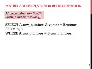 MATRIX ADDITION,VECTOR REPRESENTATION
36
SELECT A.row_number, A.vector + B.vector
FROM A, B
WHERE A.row_number = B.row_number;
A(row_number,row float[])
B(row_number,row float[])
 