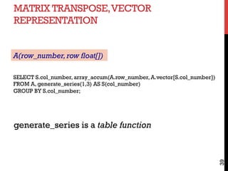 MATRIX TRANSPOSE,VECTOR
REPRESENTATION
39
SELECT S.col_number, array_accum(A.row_number, A.vector[S.col_number])
FROM A, generate_series(1,3) AS S(col_number)
GROUP BY S.col_number;
generate_series is a table function
A(row_number,row float[])
 