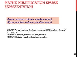MATRIX MULTIPLICATION,SPARSE
REPRESENTATION
40
SELECT A.row_number, B.column_number, SUM(A.value * B.value)
FROM A, B
WHERE A.column_number = B.row_number
GROUP BY A.row_number, B.column_number
A(row_number,column_number,value)
B(row_number,column_number,value)
 