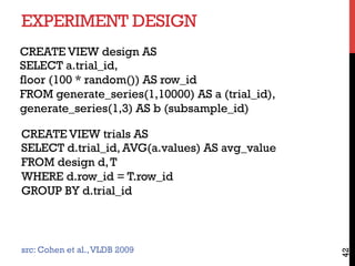 EXPERIMENT DESIGN
42
CREATE VIEW trials AS
SELECT d.trial_id, AVG(a.values) AS avg_value
FROM design d,T
WHERE d.row_id = T.row_id
GROUP BY d.trial_id
CREATE VIEW design AS
SELECT a.trial_id,
floor (100 * random()) AS row_id
FROM generate_series(1,10000) AS a (trial_id),
generate_series(1,3) AS b (subsample_id)
src: Cohen et al.,VLDB 2009
 