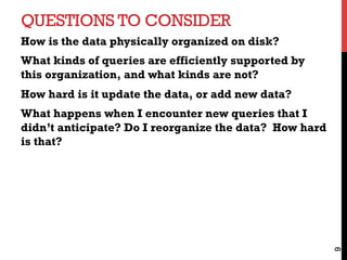QUESTIONS TO CONSIDER
How is the data physically organized on disk?
What kinds of queries are efficiently supported by
this organization, and what kinds are not?
How hard is it update the data, or add new data?
What happens when I encounter new queries that I
didn’t anticipate? Do I reorganize the data? How hard
is that?
9
 