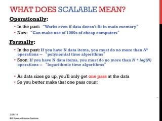 WHAT DOES SCALABLE MEAN?
Operationally:
•  In the past: “Works even if data doesn’t fit in main memory”
•  Now: “Can make use of 1000s of cheap computers”
Formally:
•  In the past: If you have N data items, you must do no more than Nk
operations -- “polynomial time algorithms”
•  Soon: If you have N data items, you must do no more than N * log(N)
operations -- “logarithmic time algorithms”
•  As data sizes go up, you’ll only get one pass at the data
•  So you better make that one pass count
1/16/16
Bill Howe, eScience Institute
1
 