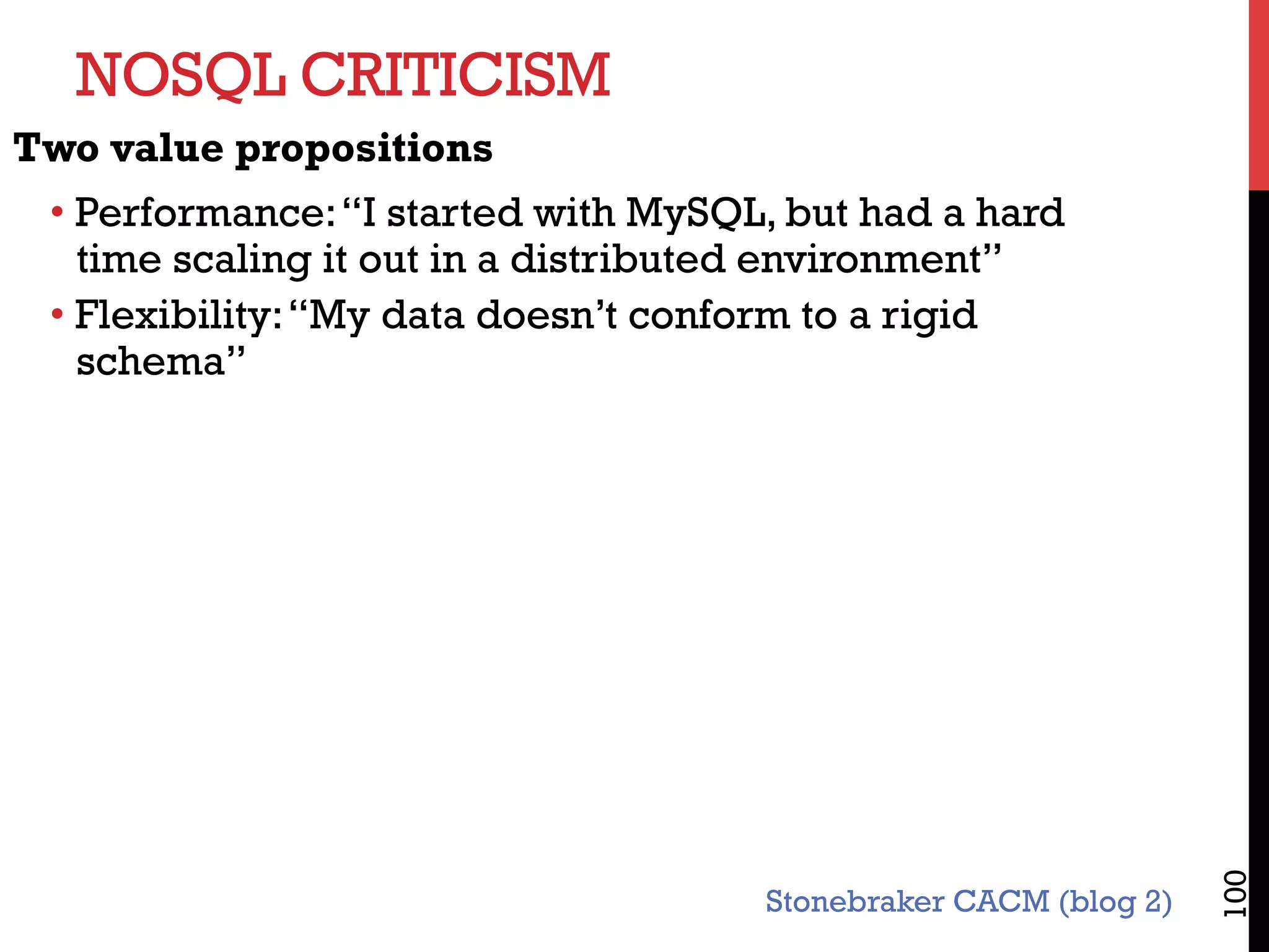 NOSQL CRITICISM
100
Two value propositions
• Performance:“I started with MySQL, but had a hard
time scaling it out in a distributed environment”
• Flexibility:“My data doesn’t conform to a rigid
schema”
Stonebraker CACM (blog 2)
 