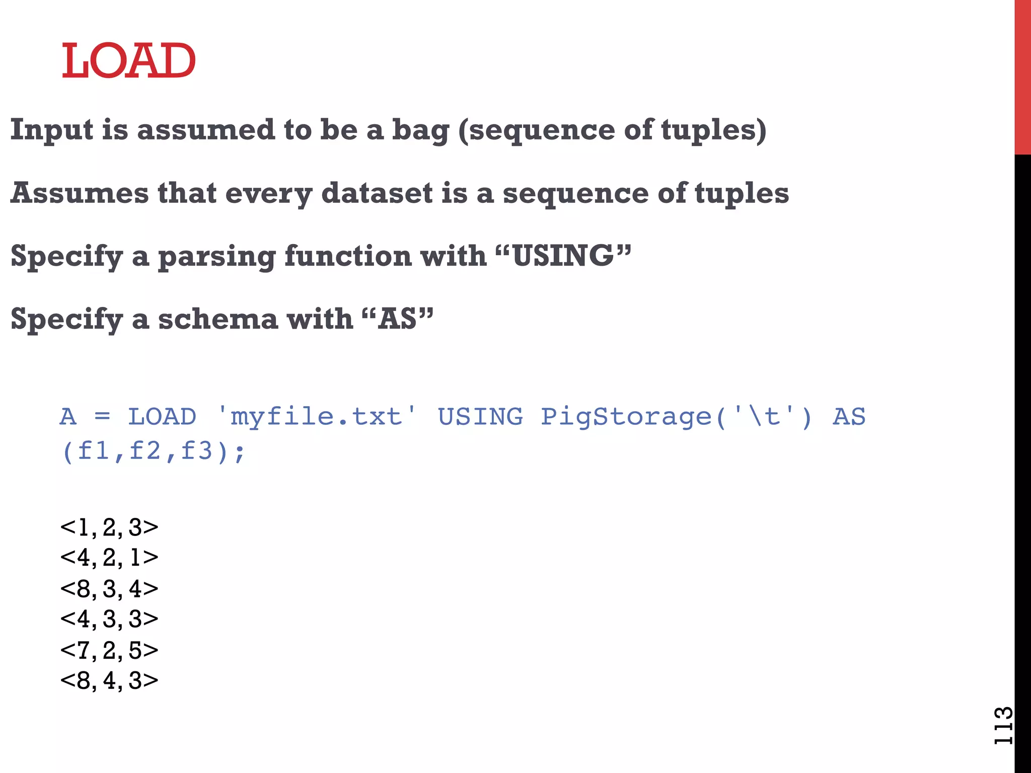 LOAD
113
Input is assumed to be a bag (sequence of tuples)
Assumes that every dataset is a sequence of tuples
Specify a parsing function with “USING”
Specify a schema with “AS”
A = LOAD 'myfile.txt' USING PigStorage('t') AS
(f1,f2,f3);
<1, 2, 3>
<4, 2, 1>
<8, 3, 4>
<4, 3, 3>
<7, 2, 5>
<8, 4, 3>
 