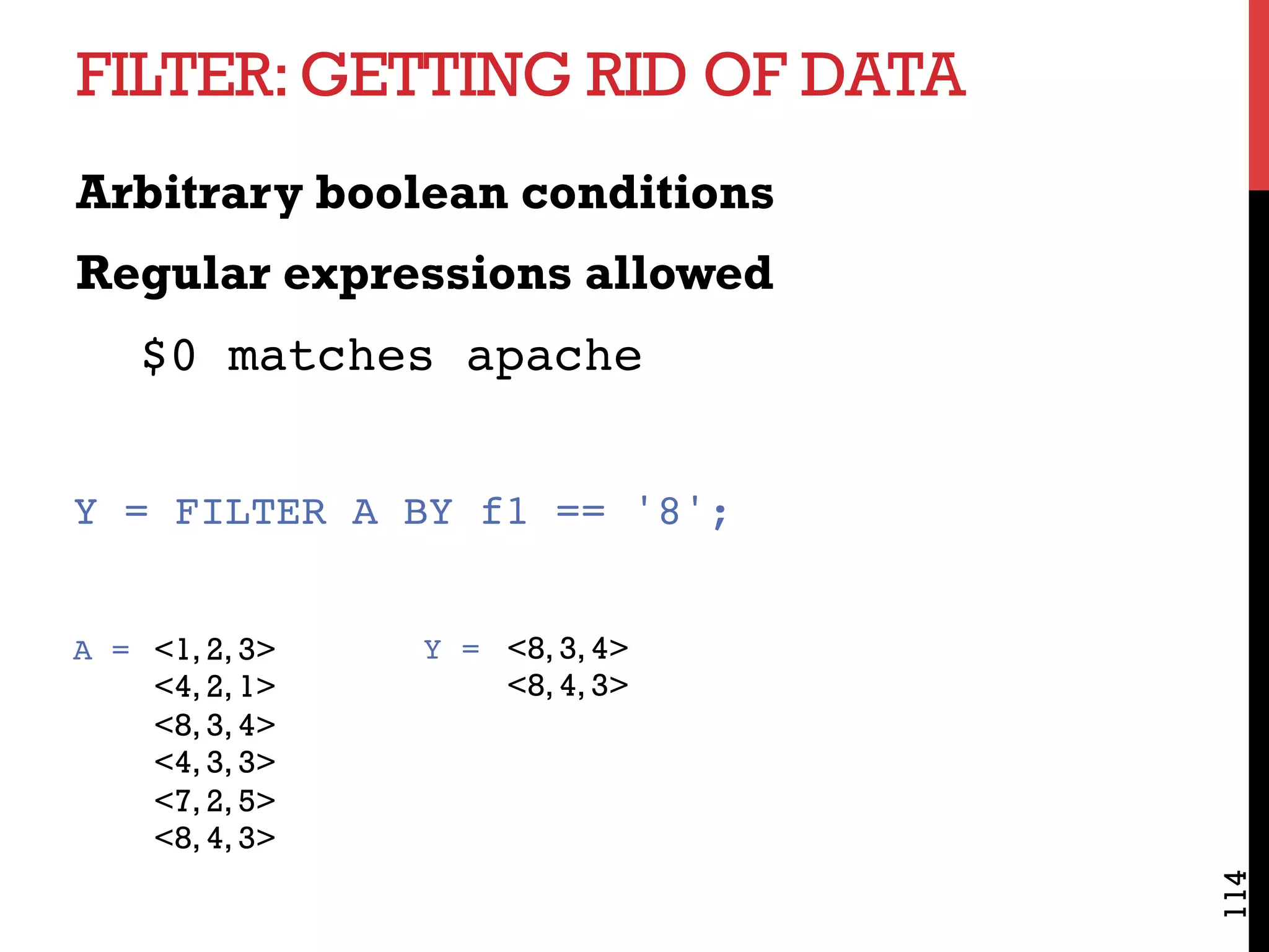 FILTER:GETTING RID OF DATA
Arbitrary boolean conditions
Regular expressions allowed
$0 matches apache
114
Y = FILTER A BY f1 == '8';
<1, 2, 3>
<4, 2, 1>
<8, 3, 4>
<4, 3, 3>
<7, 2, 5>
<8, 4, 3>
<8, 3, 4>
<8, 4, 3>
Y =A =
 