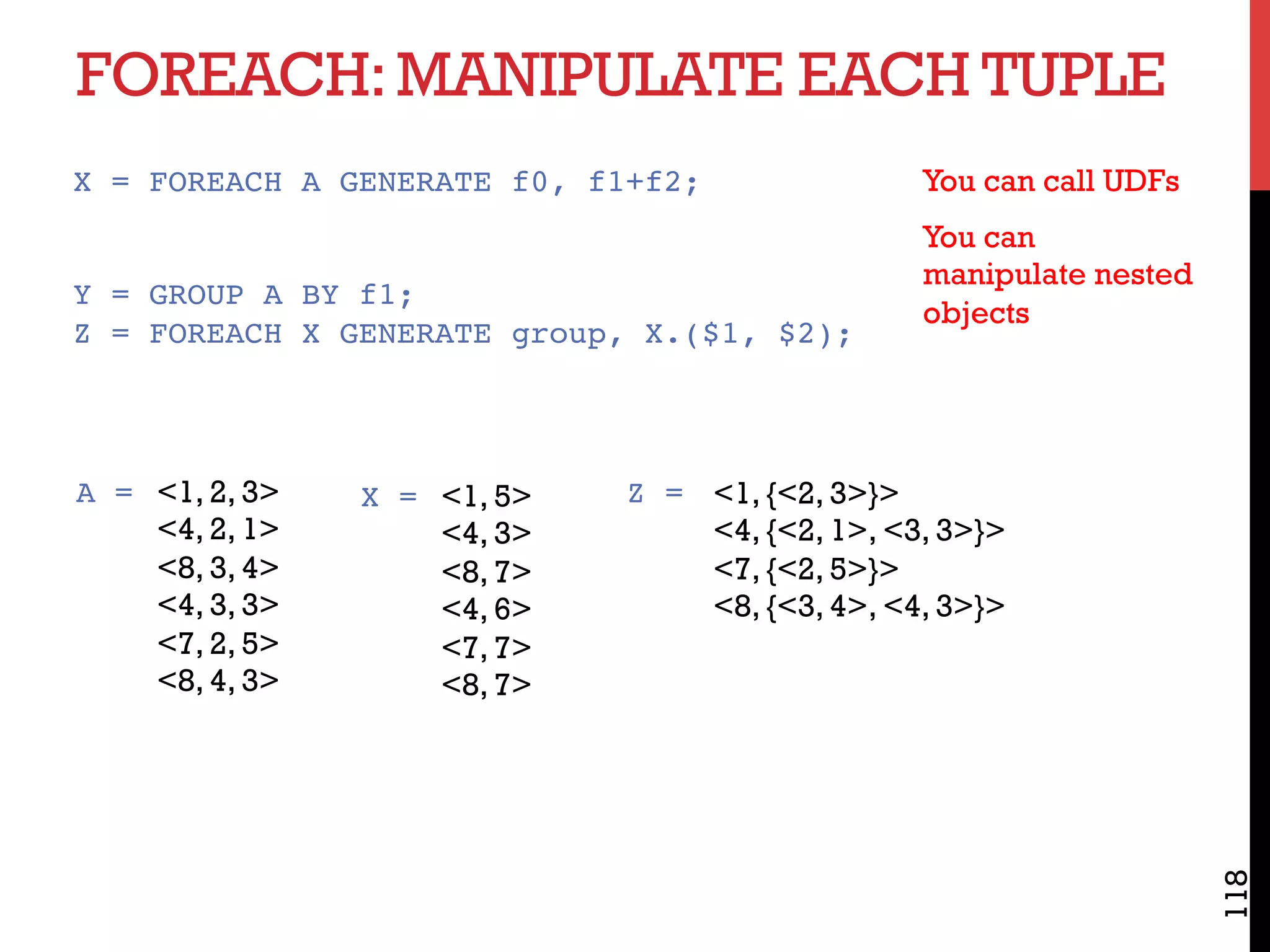 FOREACH:MANIPULATE EACH TUPLE
118
X = FOREACH A GENERATE f0, f1+f2;
Y = GROUP A BY f1;
Z = FOREACH X GENERATE group, X.($1, $2);
<1, {<2, 3>}>
<4, {<2, 1>, <3, 3>}>
<7, {<2, 5>}>
<8, {<3, 4>, <4, 3>}>
Z =<1, 2, 3>
<4, 2, 1>
<8, 3, 4>
<4, 3, 3>
<7, 2, 5>
<8, 4, 3>
A = <1, 5>
<4, 3>
<8, 7>
<4, 6>
<7, 7>
<8, 7>
X =
You can call UDFs
You can
manipulate nested
objects
 
