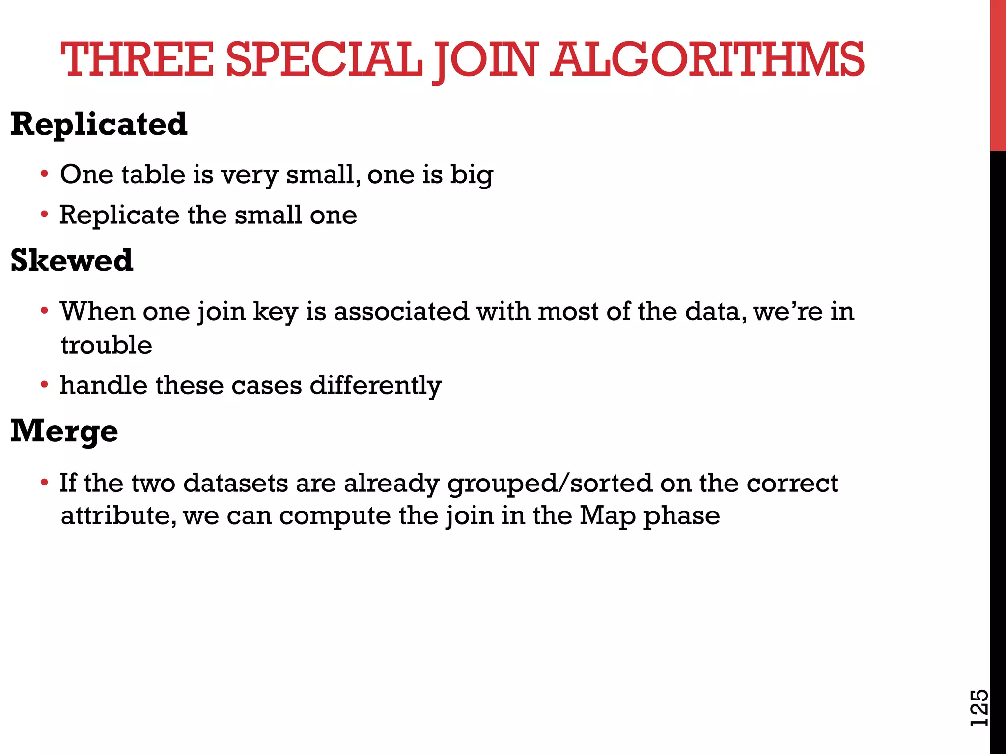 THREE SPECIAL JOIN ALGORITHMS
125
Replicated
•  One table is very small, one is big
•  Replicate the small one
Skewed
•  When one join key is associated with most of the data, we’re in
trouble
•  handle these cases differently
Merge
•  If the two datasets are already grouped/sorted on the correct
attribute, we can compute the join in the Map phase
 