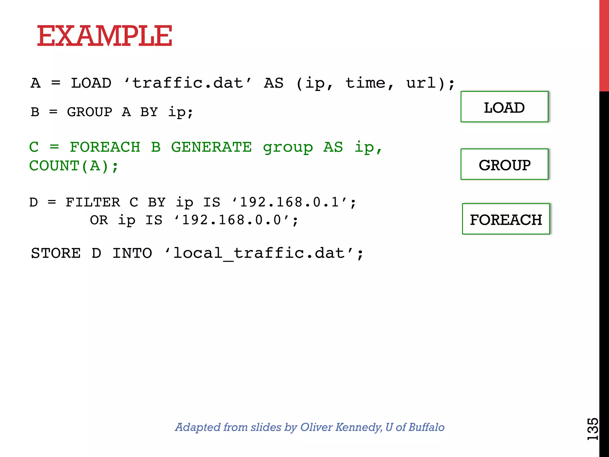 EXAMPLE
135
LOAD
GROUP
FOREACH
A = LOAD ‘traffic.dat’ AS (ip, time, url);
B = GROUP A BY ip;
C = FOREACH B GENERATE group AS ip,
COUNT(A);
D = FILTER C BY ip IS ‘192.168.0.1’;
OR ip IS ‘192.168.0.0’;
STORE D INTO ‘local_traffic.dat’;
Adapted from slides by Oliver Kennedy,U of Buffalo
 
