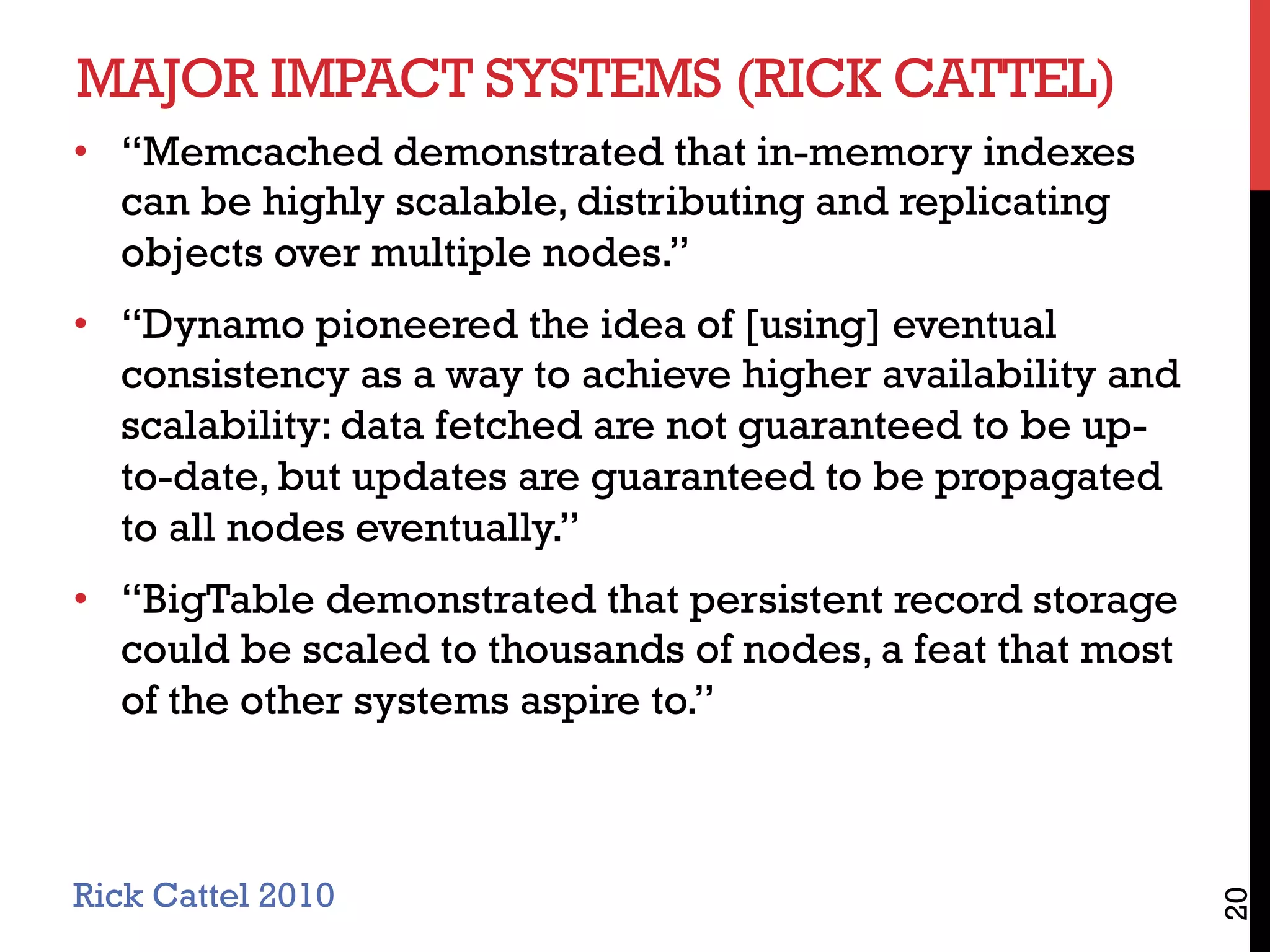 MAJOR IMPACT SYSTEMS (RICK CATTEL)
•  “Memcached demonstrated that in-memory indexes
can be highly scalable, distributing and replicating
objects over multiple nodes.”
•  “Dynamo pioneered the idea of [using] eventual
consistency as a way to achieve higher availability and
scalability: data fetched are not guaranteed to be up-
to-date, but updates are guaranteed to be propagated
to all nodes eventually.”
•  “BigTable demonstrated that persistent record storage
could be scaled to thousands of nodes, a feat that most
of the other systems aspire to.”
20
Rick Cattel 2010
 