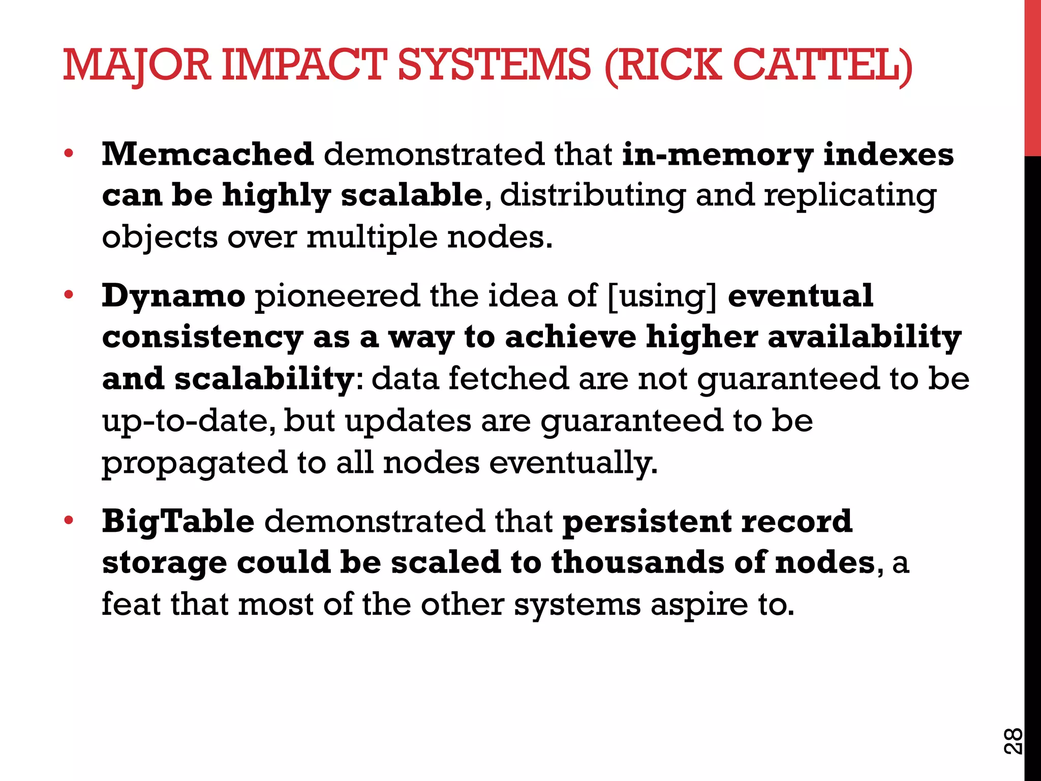 MAJOR IMPACT SYSTEMS (RICK CATTEL)
•  Memcached demonstrated that in-memory indexes
can be highly scalable, distributing and replicating
objects over multiple nodes.
•  Dynamo pioneered the idea of [using] eventual
consistency as a way to achieve higher availability
and scalability: data fetched are not guaranteed to be
up-to-date, but updates are guaranteed to be
propagated to all nodes eventually.
•  BigTable demonstrated that persistent record
storage could be scaled to thousands of nodes, a
feat that most of the other systems aspire to.
28
 