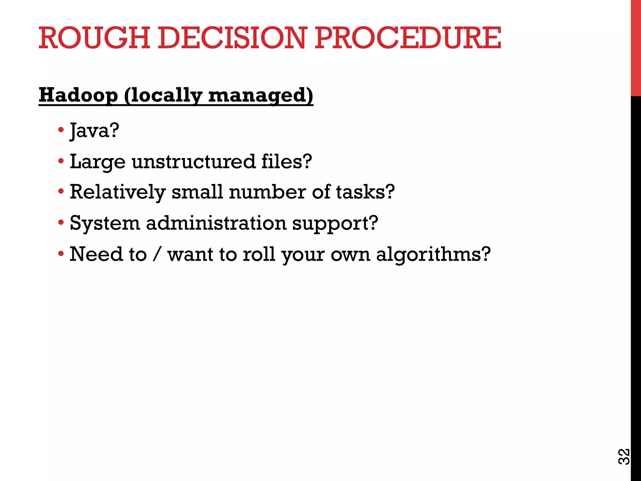 ROUGH DECISION PROCEDURE
Hadoop (locally managed)
• Java?
• Large unstructured files?
• Relatively small number of tasks?
• System administration support?
• Need to / want to roll your own algorithms?
32
 