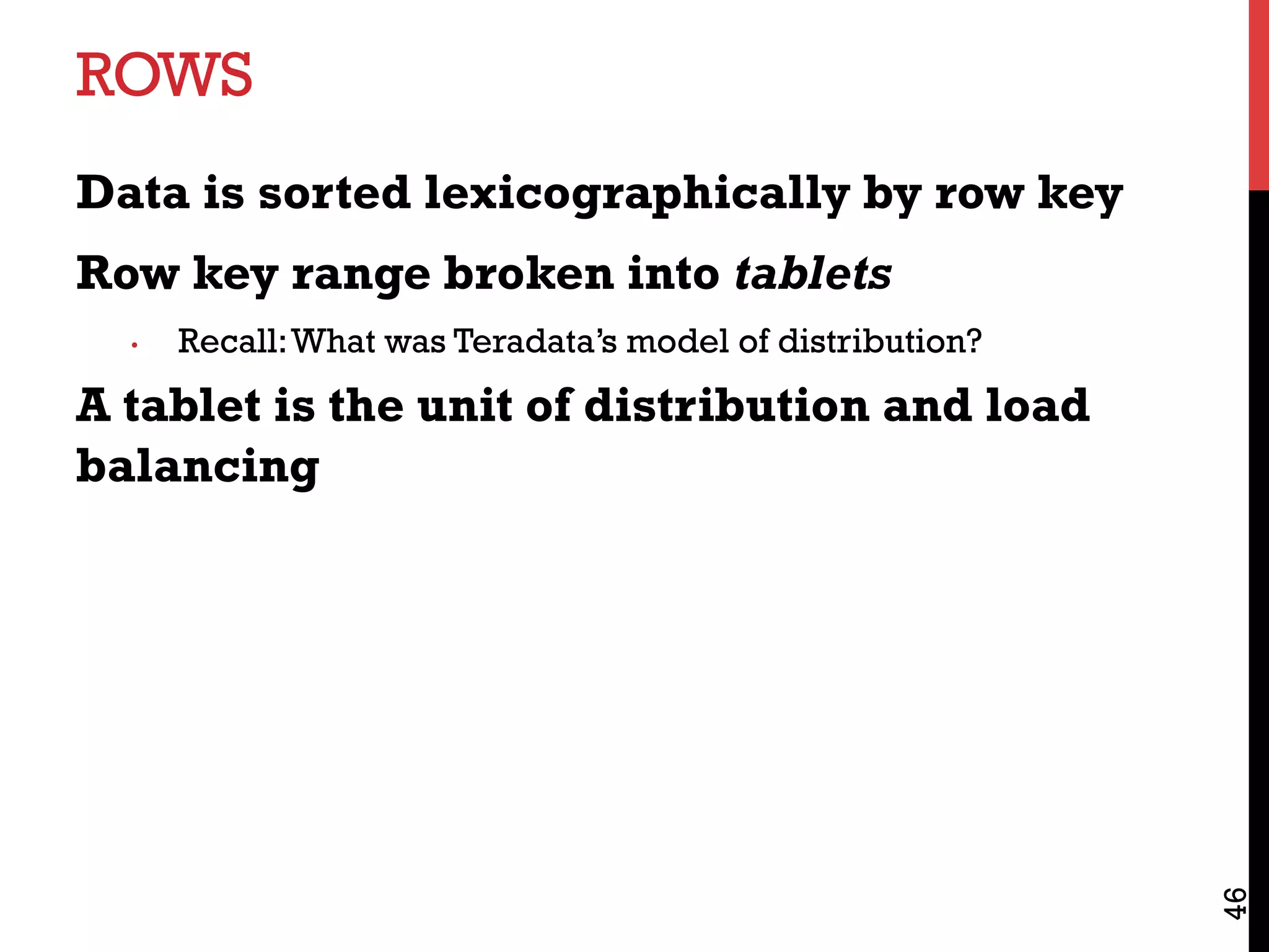 ROWS
Data is sorted lexicographically by row key
Row key range broken into tablets
•  Recall:What was Teradata’s model of distribution?
A tablet is the unit of distribution and load
balancing
46
 