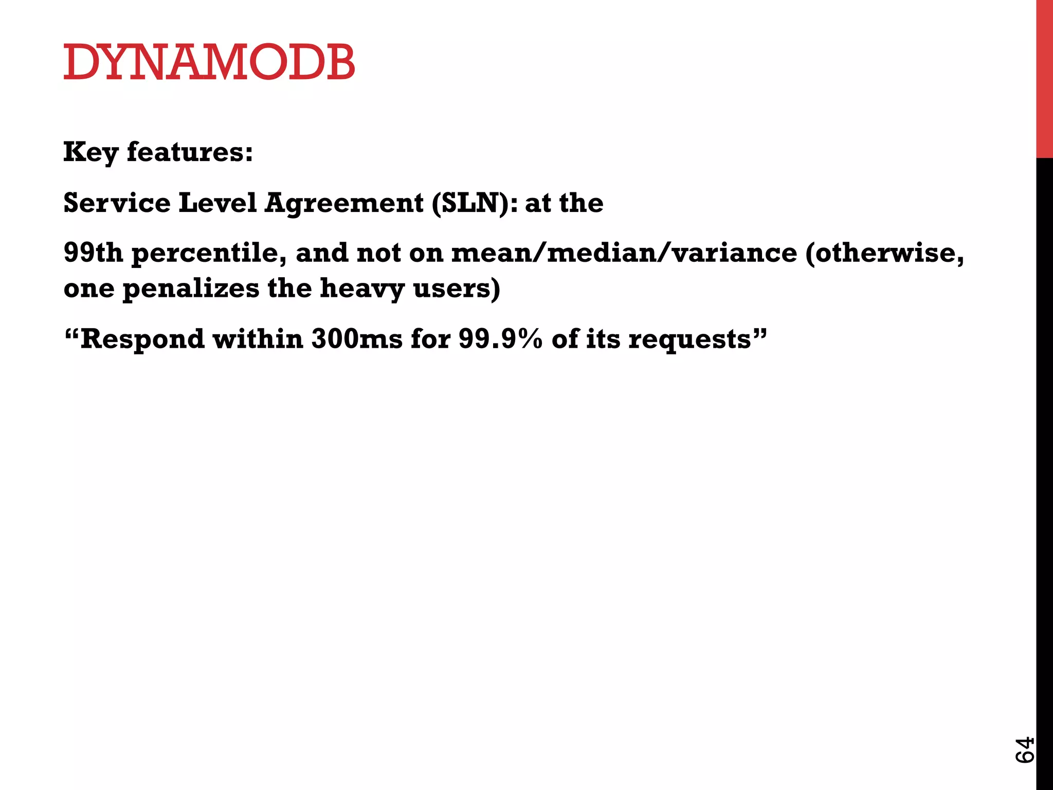 DYNAMODB
Key features:
Service Level Agreement (SLN): at the
99th percentile, and not on mean/median/variance (otherwise,
one penalizes the heavy users)
“Respond within 300ms for 99.9% of its requests”
64
 