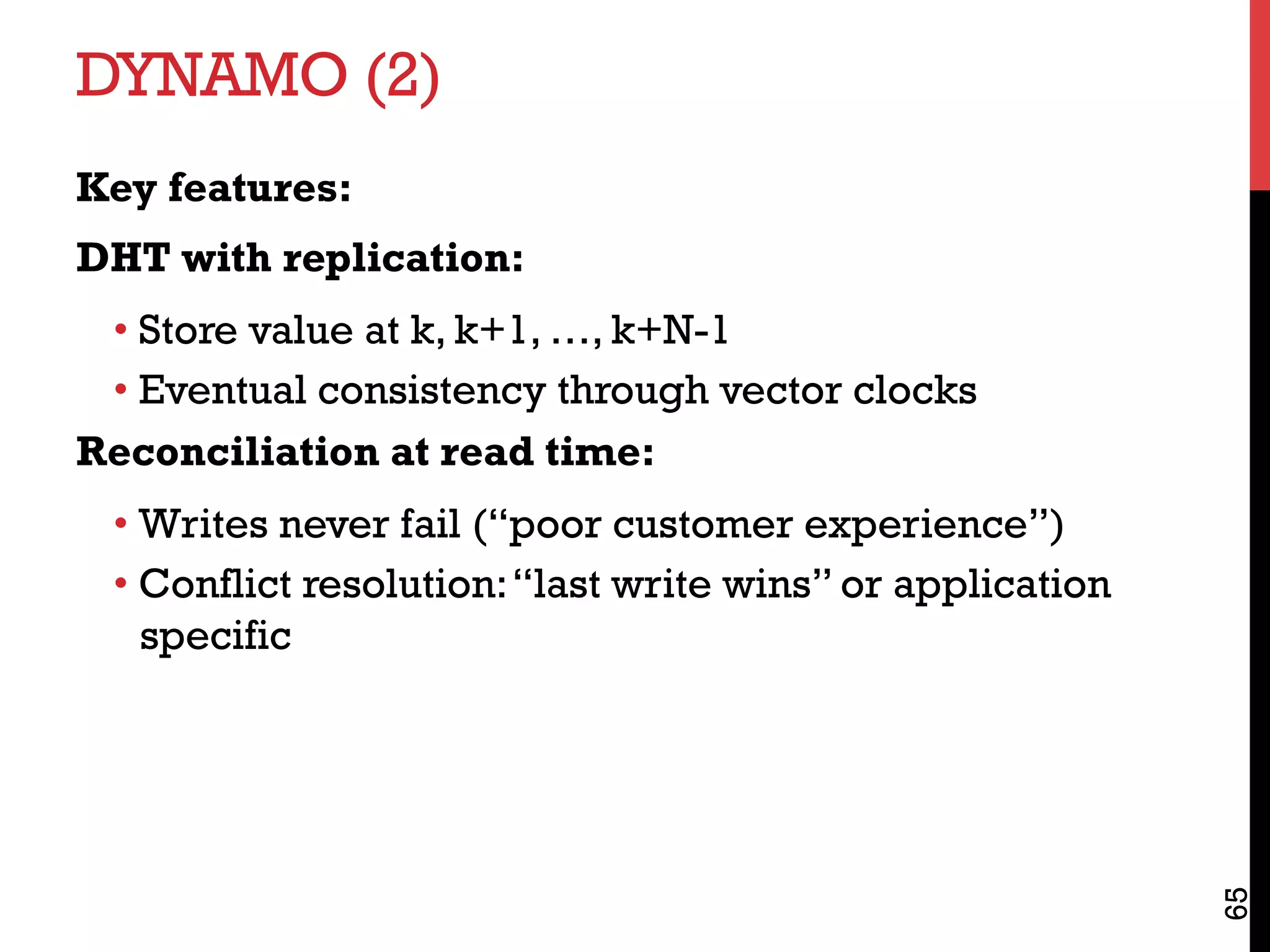 DYNAMO (2)
Key features:
DHT with replication:
• Store value at k, k+1, …, k+N-1
• Eventual consistency through vector clocks
Reconciliation at read time:
• Writes never fail (“poor customer experience”)
• Conflict resolution:“last write wins” or application
specific
65
 