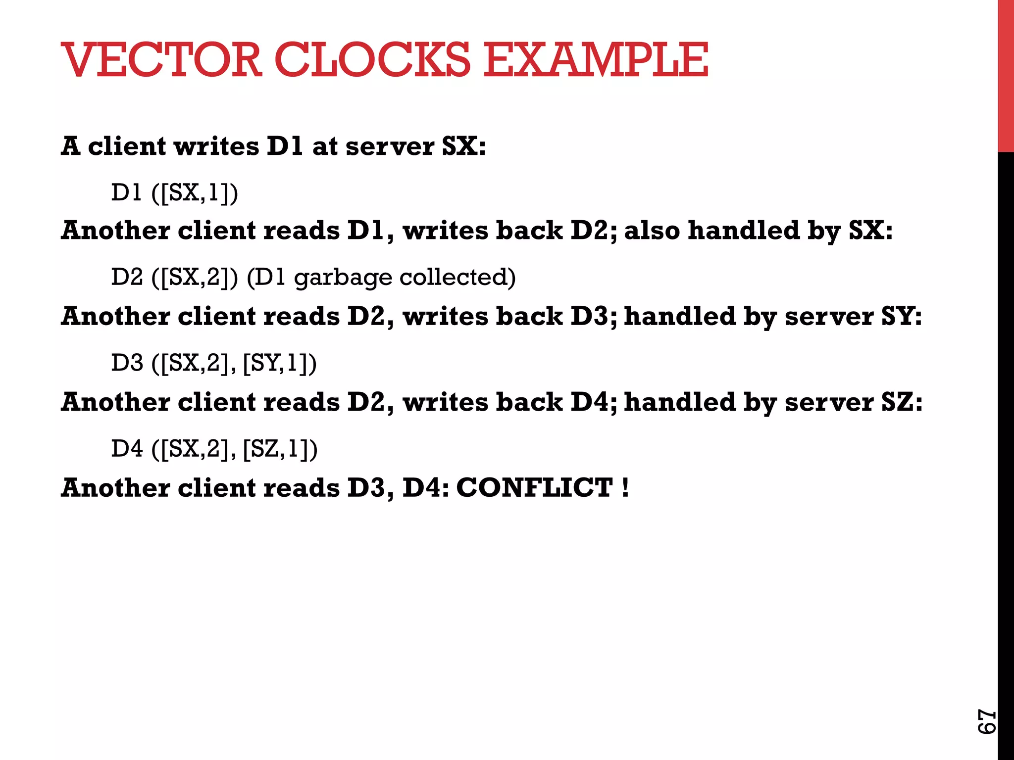 VECTOR CLOCKS EXAMPLE
A client writes D1 at server SX:
D1 ([SX,1])
Another client reads D1, writes back D2; also handled by SX:
D2 ([SX,2]) (D1 garbage collected)
Another client reads D2, writes back D3; handled by server SY:
D3 ([SX,2], [SY,1])
Another client reads D2, writes back D4; handled by server SZ:
D4 ([SX,2], [SZ,1])
Another client reads D3, D4: CONFLICT !
67
 