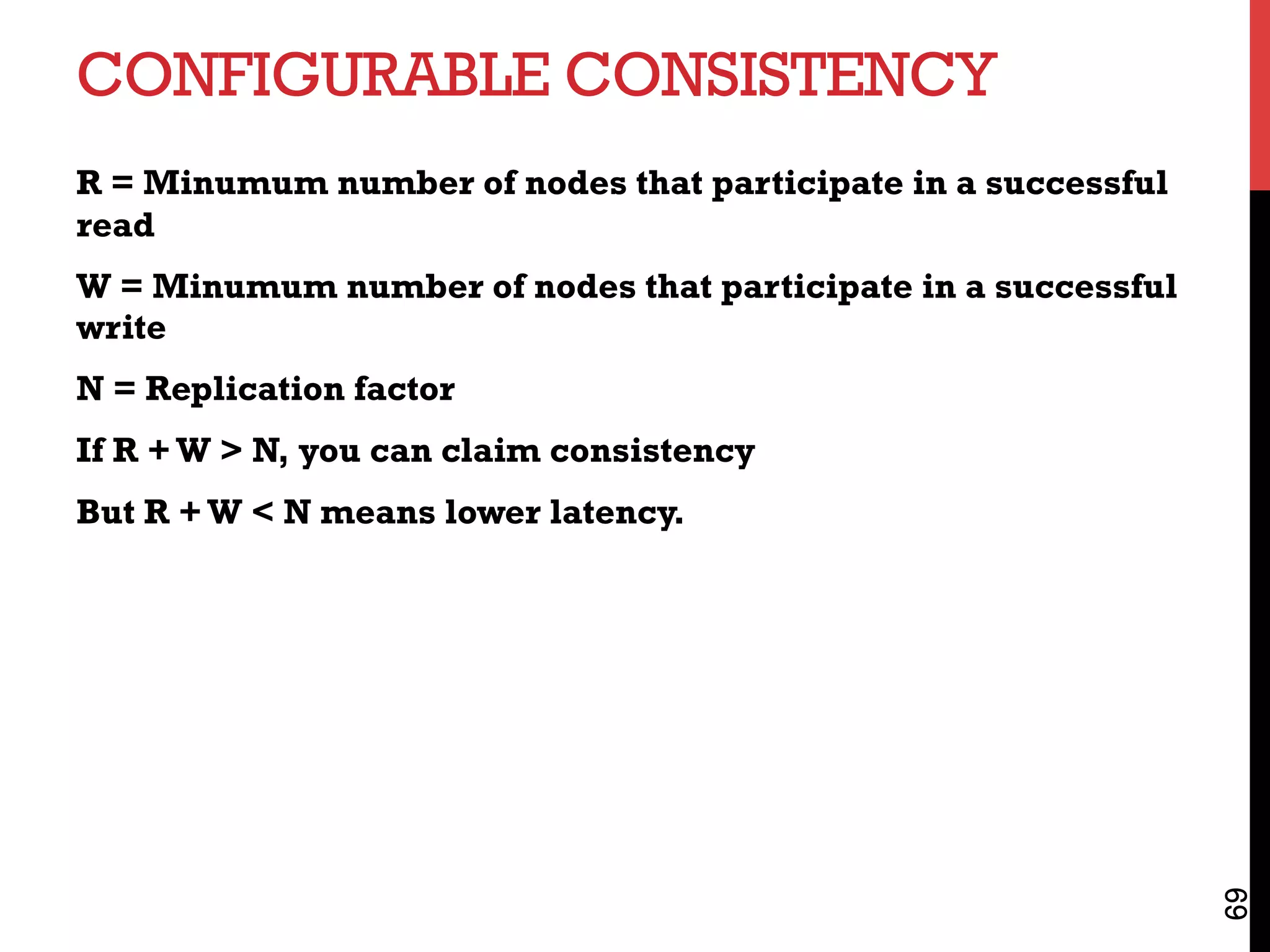 CONFIGURABLE CONSISTENCY
R = Minumum number of nodes that participate in a successful
read
W = Minumum number of nodes that participate in a successful
write
N = Replication factor
If R +W > N, you can claim consistency
But R +W < N means lower latency.
69
 
