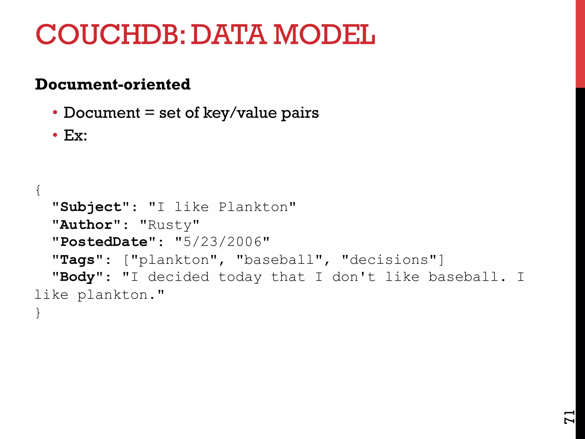 COUCHDB:DATA MODEL
Document-oriented
•  Document = set of key/value pairs
•  Ex:
71
{
"Subject": "I like Plankton"
"Author": "Rusty"
"PostedDate": "5/23/2006"
"Tags": ["plankton", "baseball", "decisions"]
"Body": "I decided today that I don't like baseball. I
like plankton."
}
 