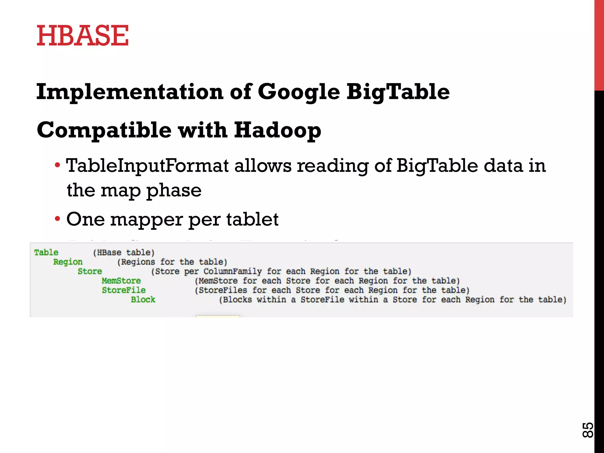 HBASE
Implementation of Google BigTable
Compatible with Hadoop
• TableInputFormat allows reading of BigTable data in
the map phase
• One mapper per tablet
• Aside: Speculative Execution?
85
 