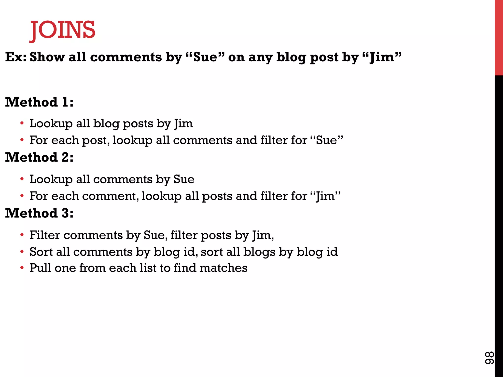JOINS
98
Ex: Show all comments by “Sue” on any blog post by “Jim”
Method 1:
•  Lookup all blog posts by Jim
•  For each post, lookup all comments and filter for “Sue”
Method 2:
•  Lookup all comments by Sue
•  For each comment, lookup all posts and filter for “Jim”
Method 3:
•  Filter comments by Sue, filter posts by Jim,
•  Sort all comments by blog id, sort all blogs by blog id
•  Pull one from each list to find matches
 