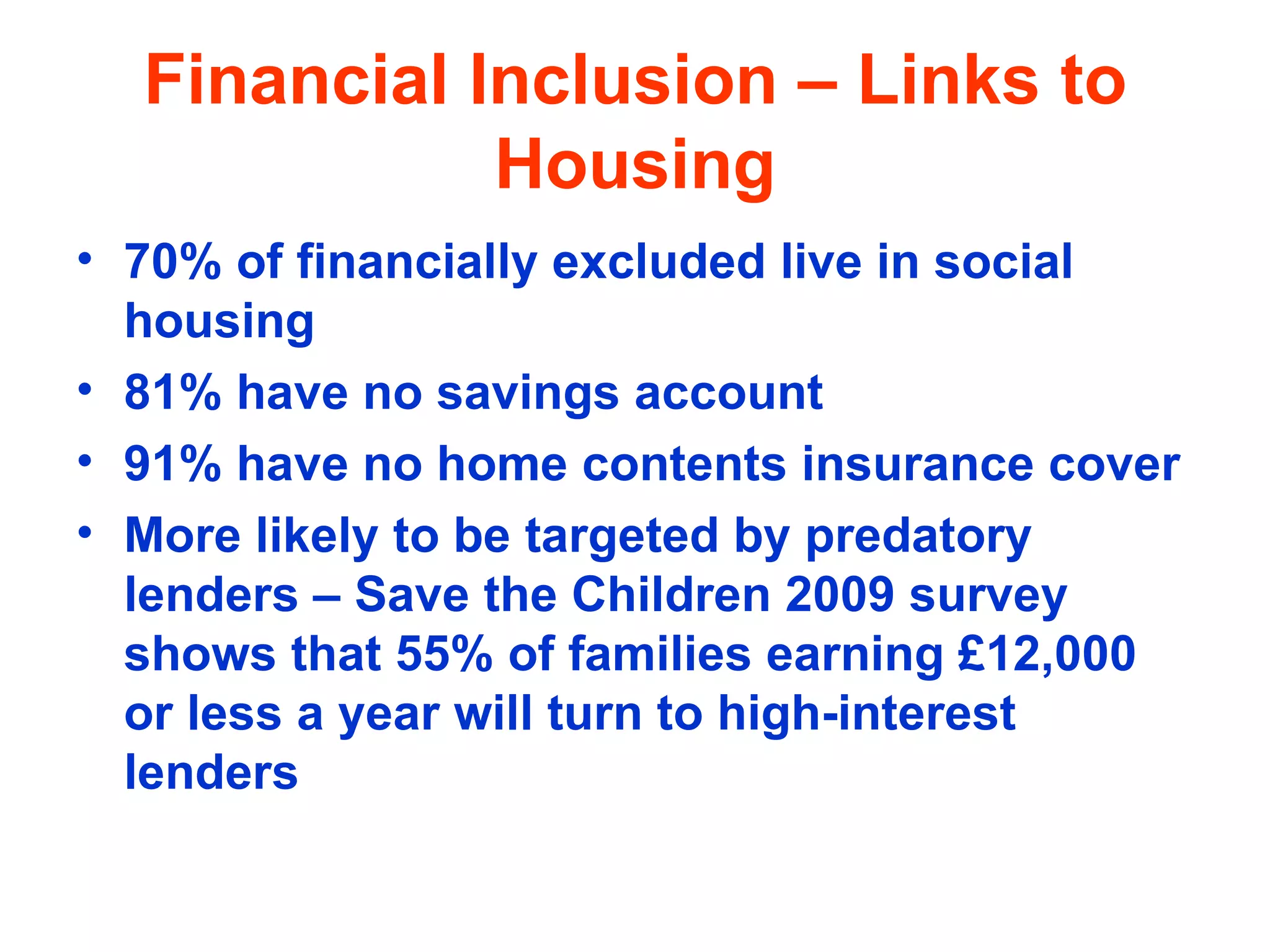 Financial Inclusion – Links to Housing 70% of financially excluded live in social housing  81% have no savings account  91% have no home contents insurance cover More likely to be targeted by predatory lenders – Save the Children 2009 survey shows that 55% of families earning £12,000 or less a year will turn to high-interest lenders 