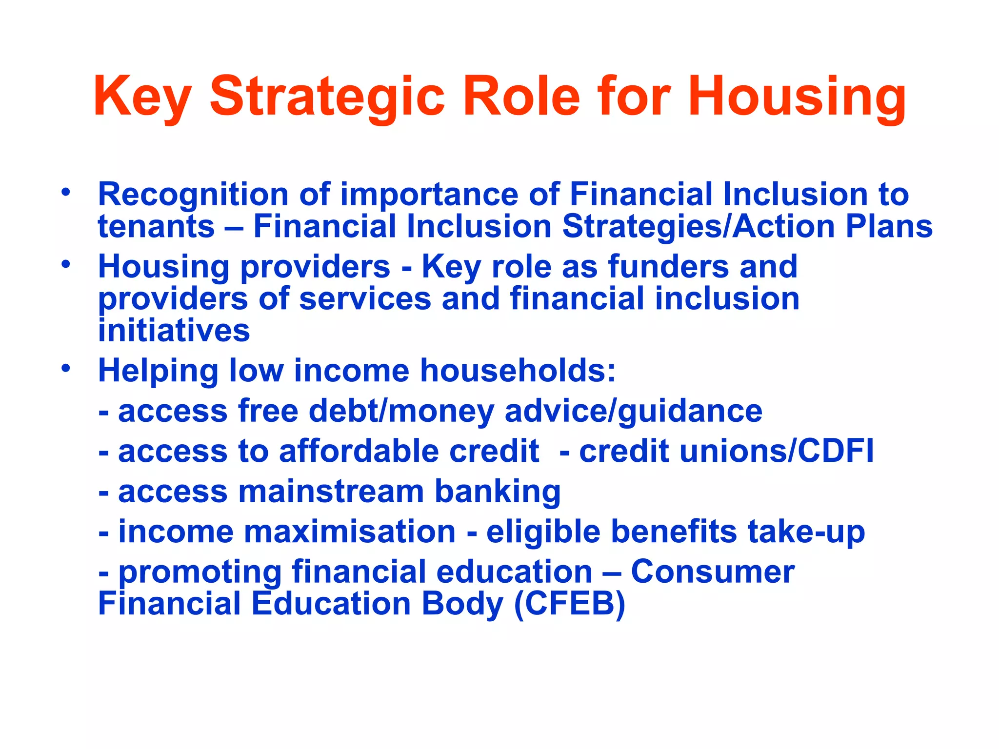 Key Strategic Role for Housing Recognition of importance of Financial Inclusion to tenants – Financial Inclusion Strategies/Action Plans  Housing providers - Key role as funders and providers of services and financial inclusion initiatives  Helping low income households: - access free debt/money advice/guidance  - access to affordable credit  - credit unions/CDFI - access mainstream banking - income maximisation - eligible benefits take-up - promoting financial education – Consumer  Financial Education Body (CFEB) 