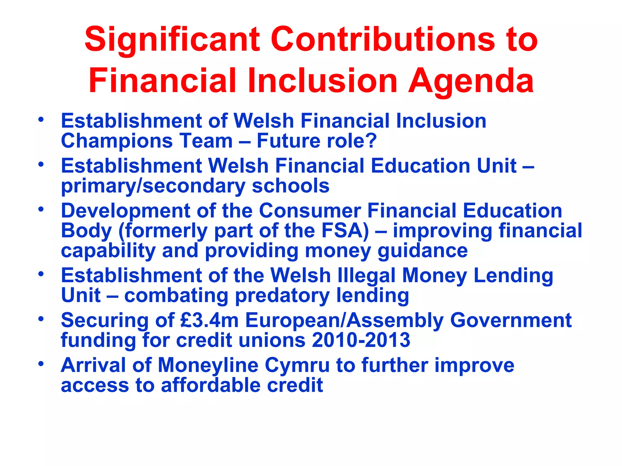 Significant Contributions to Financial Inclusion Agenda Establishment of Welsh Financial Inclusion Champions Team – Future role? Establishment Welsh Financial Education Unit – primary/secondary schools Development of the Consumer Financial Education Body (formerly part of the FSA) – improving financial capability and providing money guidance Establishment of the Welsh Illegal Money Lending Unit – combating predatory lending Securing of £3.4m European/Assembly Government funding for credit unions 2010-2013 Arrival of Moneyline Cymru to further improve access to affordable credit  