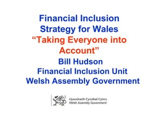 Financial Inclusion Strategy for Wales “Taking Everyone into Account”   Bill Hudson Financial Inclusion Unit  Welsh Assembly Government 