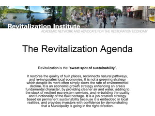 The Revitalization Agenda
        Revitalization is the “sweet spot of sustainability”.

 It restores the quality of built places, reconnects natural pathways,
   and re-invigorates local economies. It is not a greening strategy
 which despite its merit often simply slows the rate of environmental
    decline. It is an economic growth strategy enhancing an area’s
fundamental character, by providing cleaner air and water, adding to
the stock of resilient eco system services, and re-building the quality
   and functionality of the built heritage. It is a job creation strategy
 based on permanent sustainability because it is embedded in local
 realities, and provides investors with confidence by demonstrating
            that a Municipality is going in the right direction.
 