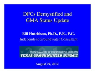 DFCs Demystified and
   GMA Status Update

  Bill Hutchison, Ph.D., P.E., P.G.
Independent Groundwater Consultant




         August 29, 2012
 