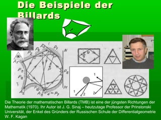 Die Beispiele der
      Billards




Die Theorie der mathematischen Billards (TMB) ist eine der jüngsten Richtungen der
Mathematik (1970). Ihr Autor ist J. G. Sinaj – heutzutage Professor der Prinstonski
Universität, der Enkel des Gründers der Russischen Schule der Differentialgeometrie
W. F. Kagan
 