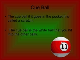 Cue Ball The cue ball if it goes in the pocket it is called a scratch. The cue ball is the white ball that you hit into the other balls. 