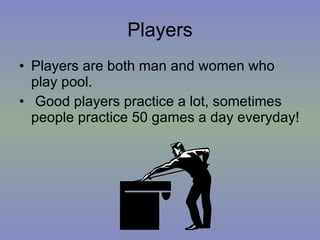 Players Players are both man and women who play pool. Good players practice a lot, sometimes people practice 50 games a day everyday! 