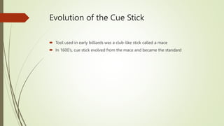 Evolution of the Cue Stick
 Tool used in early billiards was a club-like stick called a mace
 In 1600’s, cue stick evolved from the mace and became the standard
 
