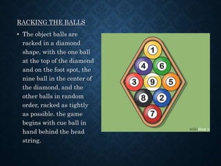 RACKING THE BALLS
• The object balls are
racked in a diamond
shape, with the one ball
at the top of the diamond
and on the foot spot, the
nine ball in the center of
the diamond, and the
other balls in random
order, racked as tightly
as possible. the game
begins with cue ball in
hand behind the head
string.
 