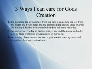 3 Ways I can care for Gods  Creation  1.Stop polluting the air with fuel from our cars, it is melting the ice  from the North and South poles and the animals living around those to areas are finding it hard to live around when their habitat is really ice. 2.walk our pets every day so that no pets get out and then mate with other pets so there will be no unwanted pets in the world. 3.stop leaving plastic around because it gets into the water systems and clogs it up then more animals die. 
