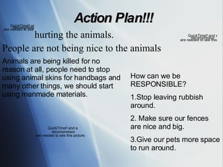 Action Plan!!! hurting the animals. People are not being nice to the animals  Animals are being killed for no reason at all, people need to stop using animal skins for handbags and many other things, we should start using manmade materials.  How can we be RESPONSIBLE? 1.Stop leaving rubbish around. 2. Make sure our fences are nice and big. 3.Give our pets more space to run around. 
