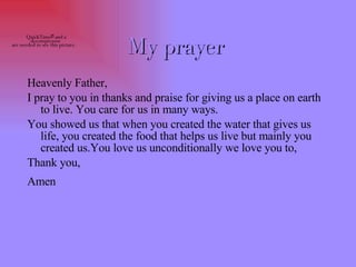 My prayer   Heavenly Father, I pray to you in thanks and praise for giving us a place on earth to live. You care for us in many ways.  You showed us that when you created the water that gives us life, you created the food that helps us live but mainly you created us.You love us unconditionally we love you to, Thank you, Amen   