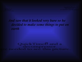 And saw that it looked very bare so he decided to make some things to put on earth 