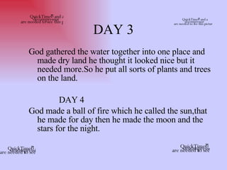 DAY 3 God gathered the water together into one place and made dry land he thought it looked nice but it needed more.So he put all sorts of plants and trees on the land.  DAY 4  God made a ball of fire which he called the sun,that he made for day then he made the moon and the stars for the night.  