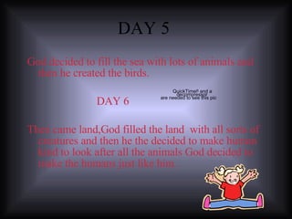 DAY 5  God decided to fill the sea with lots of animals and then he created the birds. DAY 6 Then came land,God filled the land  with all sorts of creatures and then he the decided to make human kind to look after all the animals God decided to make the humans just like him. 