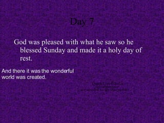 Day 7 God was pleased with what he saw so he blessed Sunday and made it a holy day of rest. And there it was the wonderful world was created.  