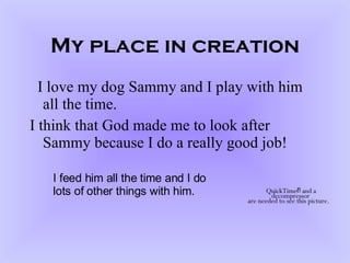 My place in creation I love my dog Sammy and I play with him all the time. I think that God made me to look after Sammy because I do a really good job! I feed him all the time and I do lots of other things with him. 