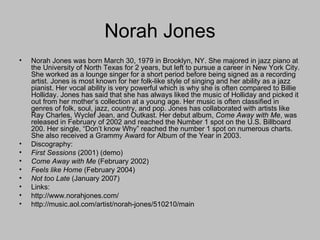 Norah Jones Norah Jones was born March 30, 1979 in Brooklyn, NY. She majored in jazz piano at the University of North Texas for 2 years, but left to pursue a career in New York City. She worked as a lounge singer for a short period before being signed as a recording artist. Jones is most known for her folk-like style of singing and her ability as a jazz pianist. Her vocal ability is very powerful which is why she is often compared to Billie Holliday. Jones has said that she has always liked the music of Holliday and picked it out from her mother’s collection at a young age. Her music is often classified in genres of folk, soul, jazz, country, and pop. Jones has collaborated with artists like Ray Charles, Wyclef Jean, and Outkast. Her debut album,  Come Away with Me , was released in February of 2002 and reached the Number 1 spot on the U.S. Billboard 200. Her single, “Don’t know Why” reached the number 1 spot on numerous charts. She also received a Grammy Award for Album of the Year in 2003.  Discography: First Sessions  (2001)   (demo) Come Away with Me  (February 2002) Feels like Home  (February 2004) Not too Late  (January 2007) Links: http://www.norahjones.com/ http://music.aol.com/artist/norah-jones/510210/main 
