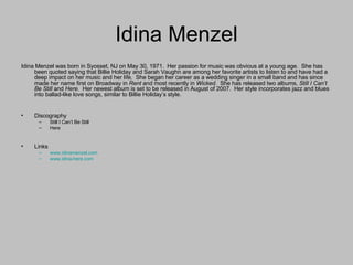 Idina Menzel Idina Menzel was born in Syosset, NJ on May 30, 1971.  Her passion for music was obvious at a young age.  She has been quoted saying that Billie Holiday and Sarah Vaughn are among her favorite artists to listen to and have had a deep impact on her music and her life.  She began her career as a wedding singer in a small band and has since made her name first on Broadway in  Rent  and most recently in  Wicked.   She has released two albums,  Still I Can’t Be Still  and  Here.   Her newest album is set to be released in August of 2007.  Her style incorporates jazz and blues into ballad-like love songs, similar to Billie Holiday’s style. Discography Still I Can’t Be Still Here Links www.idinamenzel.com www.idina-here.com 