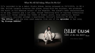 When We All Fall Asleep, Where Do We Go?
It’s recorded to be a debut Studio Album, being released on 29/3/2019, in UK &
USA. Eilish largely co-wrote the album, along with her brother, who produced
the music in his bedroom studio of Los Angeles. The album’s been characterized
to be pop, electro pop & art pop, though featuring bits of hip-hop &industrial
music too. Songs undergo the theme of modern youth, drug addiction, mental
capability, suicidal attempt & heartbreak. Billie's favorite TV show is
“The Office,” and she even used samples from one of the episodes in her song
“My Strange Addiction”.
 