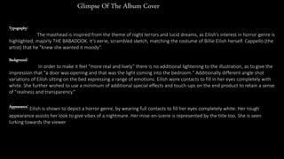 Glimpse Of The Album Cover
Typography:
The masthead is inspired from the theme of night terrors and lucid dreams, as Eilish’s interest in horror genre is
highlighted, majorly THE BABADOOK. It’s eerie, scrambled sketch, matching the costume of Billie Eilish herself. Cappello (the
artist) that he "knew she wanted it moody“.
Background:
In order to make it feel “more real and lively” there is no additional lightening to the illustration, as to give the
impression that "a door was opening and that was the light coming into the bedroom." Additionally different angle shot
variations of Eilish sitting on the bed expressing a range of emotions. Eilish wore contacts to fill in her eyes completely with
white. She further wished to use a minimum of additional special effects and touch-ups on the end product to retain a sense
of "realness and transparency.“
Appearance: Eilish is shown to depict a horror genre, by wearing full contacts to fill her eyes completely white. Her rough
appearance assists her look to give vibes of a nightmare. Her mise-en-scene is represented by the title too. She is seen
lurking towards the viewer
 