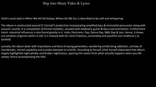 Step Into Music Video & Lyrics
Eilish’s vocal style in When We All Fall Asleep, Where Do We Go, is described to be soft and whispering.
The album is constructed around O’ Connell's production incorporating amplified bass & minimalist percussion along with
acoustic sounds. It is compilation of formal melodies, assisted with keyboard, guitar & bass instrumentation. Furthermore
harsh, industrial influences is also found greatly in it. Indie, Electronic, Pop, Dance Pop, R&B, Rap & Jazz. Hence, it draws
out varieties of genres within it self. It is imbued with far more friskiness, conviviality and youthful non-challence ( as
quoted).
Lyrically, the album deals with inspirations and fears of young generation, wandering amidst drug addiction, sorrows of
heartbreaks, mental capability and suicidal attempts to end life. According to herself, Eilish herself elaborated that Album
largely highlighted night phobia and broken nightmares, opening the covers from what actually happens when you fall
asleep, hence accompanying the title.
 