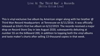 Live At The Third Man’s Records
[Billie Eilish Live]
This is vinyl-exclusive live album by American singer along with her brother @
Third Man Record Headquarters at Tennessee on 6/11/2016. It was officially
released as Eilish’s first live album on 6/12/2019. The records received a major
drop on Record Store Day in late August 2020, subsequently debuting at
number 55 on the billboard 200, in addition to topping both the vinyl albums
and taste maker’s charts after selling 13 thousand copies in that week.
 