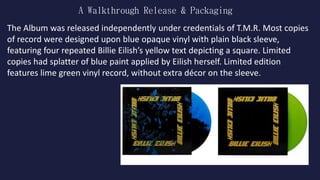 A Walkthrough Release & Packaging
The Album was released independently under credentials of T.M.R. Most copies
of record were designed upon blue opaque vinyl with plain black sleeve,
featuring four repeated Billie Eilish’s yellow text depicting a square. Limited
copies had splatter of blue paint applied by Eilish herself. Limited edition
features lime green vinyl record, without extra décor on the sleeve.
 